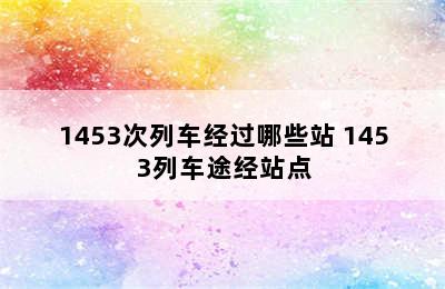 1453次列车经过哪些站 1453列车途经站点